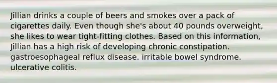 Jillian drinks a couple of beers and smokes over a pack of cigarettes daily. Even though she's about 40 pounds overweight, she likes to wear tight-fitting clothes. Based on this information, Jillian has a high risk of developing chronic constipation. gastroesophageal reflux disease. irritable bowel syndrome. ulcerative colitis.