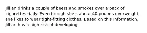 Jillian drinks a couple of beers and smokes over a pack of cigarettes daily. Even though she's about 40 pounds overweight, she likes to wear tight-fitting clothes. Based on this information, Jillian has a high risk of developing