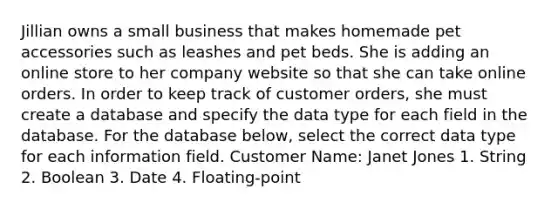 Jillian owns a small business that makes homemade pet accessories such as leashes and pet beds. She is adding an online store to her company website so that she can take online orders. In order to keep track of customer orders, she must create a database and specify the data type for each field in the database. For the database below, select the correct data type for each information field. Customer Name: Janet Jones 1. String 2. Boolean 3. Date 4. Floating-point