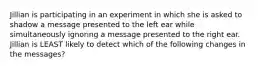 Jillian is participating in an experiment in which she is asked to shadow a message presented to the left ear while simultaneously ignoring a message presented to the right ear. Jillian is LEAST likely to detect which of the following changes in the messages?