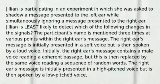 Jillian is participating in an experiment in which she was asked to shadow a message presented to the left ear while simultaneously ignoring a message presented to the right ear. Jillian is LEAST likely to detect which of the following changes in the signals? The participant's name is mentioned three times at various points within the right ear's message. The right ear's message is initially presented in a soft voice but is then spoken by a loud voice. Initially, the right ear's message contains a male voice reading a coherent passage, but this is then replaced by the same voice reading a sequence of random words. The right ear's message is initially presented in a high-pitched voice but is then spoken by a low-pitched voice.