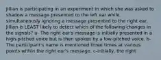Jillian is participating in an experiment in which she was asked to shadow a message presented to the left ear while simultaneously ignoring a message presented to the right ear. Jillian is LEAST likely to detect which of the following changes in the signals? a- The right ear's message is initially presented in a high-pitched voice but is then spoken by a low-pitched voice. b- The participant's name is mentioned three times at various points within the right ear's message. c-initially, the right
