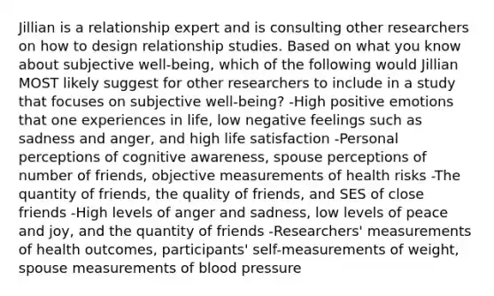 Jillian is a relationship expert and is consulting other researchers on how to design relationship studies. Based on what you know about subjective well-being, which of the following would Jillian MOST likely suggest for other researchers to include in a study that focuses on subjective well-being? -High positive emotions that one experiences in life, low negative feelings such as sadness and anger, and high life satisfaction -Personal perceptions of cognitive awareness, spouse perceptions of number of friends, objective measurements of health risks -The quantity of friends, the quality of friends, and SES of close friends -High levels of anger and sadness, low levels of peace and joy, and the quantity of friends -Researchers' measurements of health outcomes, participants' self-measurements of weight, spouse measurements of blood pressure