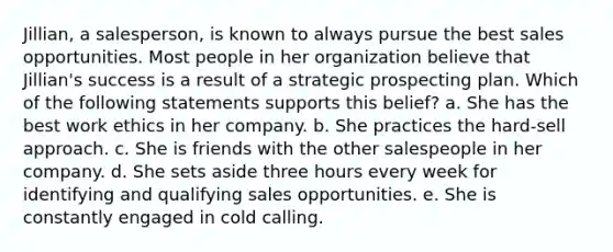 Jillian, a salesperson, is known to always pursue the best sales opportunities. Most people in her organization believe that Jillian's success is a result of a strategic prospecting plan. Which of the following statements supports this belief? a. She has the best work ethics in her company. b. She practices the hard-sell approach. c. She is friends with the other salespeople in her company. d. She sets aside three hours every week for identifying and qualifying sales opportunities. e. She is constantly engaged in cold calling.