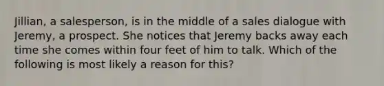 Jillian, a salesperson, is in the middle of a sales dialogue with Jeremy, a prospect. She notices that Jeremy backs away each time she comes within four feet of him to talk. Which of the following is most likely a reason for this?