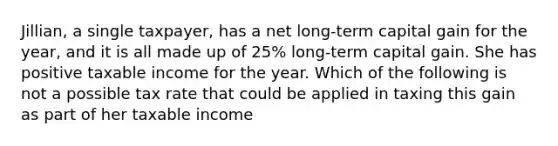 Jillian, a single taxpayer, has a net long-term capital gain for the year, and it is all made up of 25% long-term capital gain. She has positive taxable income for the year. Which of the following is not a possible tax rate that could be applied in taxing this gain as part of her taxable income