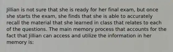 Jillian is not sure that she is ready for her final exam, but once she starts the exam, she finds that she is able to accurately recall the material that she learned in class that relates to each of the questions. The main memory process tha<a href='https://www.questionai.com/knowledge/k7x83BRk9p-t-accounts' class='anchor-knowledge'>t accounts</a> for the fact that Jillian can access and utilize the information in her memory is: