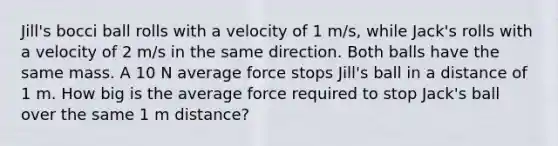 Jill's bocci ball rolls with a velocity of 1 m/s, while Jack's rolls with a velocity of 2 m/s in the same direction. Both balls have the same mass. A 10 N average force stops Jill's ball in a distance of 1 m. How big is the average force required to stop Jack's ball over the same 1 m distance?