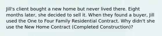 Jill's client bought a new home but never lived there. Eight months later, she decided to sell it. When they found a buyer, Jill used the One to Four Family Residential Contract. Why didn't she use the New Home Contract (Completed Construction)?