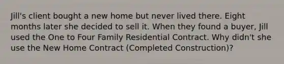 Jill's client bought a new home but never lived there. Eight months later she decided to sell it. When they found a buyer, Jill used the One to Four Family Residential Contract. Why didn't she use the New Home Contract (Completed Construction)?