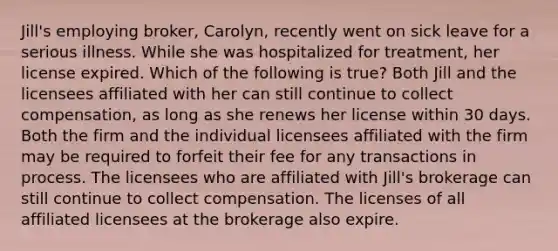 Jill's employing broker, Carolyn, recently went on sick leave for a serious illness. While she was hospitalized for treatment, her license expired. Which of the following is true? Both Jill and the licensees affiliated with her can still continue to collect compensation, as long as she renews her license within 30 days. Both the firm and the individual licensees affiliated with the firm may be required to forfeit their fee for any transactions in process. The licensees who are affiliated with Jill's brokerage can still continue to collect compensation. The licenses of all affiliated licensees at the brokerage also expire.