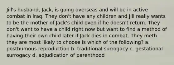 Jill's husband, Jack, is going overseas and will be in active combat in Iraq. They don't have any children and Jill really wants to be the mother of Jack's child even if he doesn't return. They don't want to have a child right now but want to find a method of having their own child later if Jack dies in combat. They meth they are most likely to choose is which of the following? a. posthumous reproduction b. traditional surrogacy c. gestational surrogacy d. adjudication of parenthood