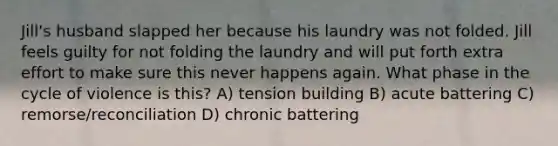 Jill's husband slapped her because his laundry was not folded. Jill feels guilty for not folding the laundry and will put forth extra effort to make sure this never happens again. What phase in the cycle of violence is this? A) tension building B) acute battering C) remorse/reconciliation D) chronic battering