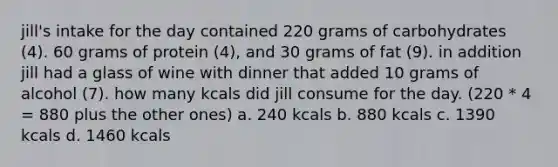 jill's intake for the day contained 220 grams of carbohydrates (4). 60 grams of protein (4), and 30 grams of fat (9). in addition jill had a glass of wine with dinner that added 10 grams of alcohol (7). how many kcals did jill consume for the day. (220 * 4 = 880 plus the other ones) a. 240 kcals b. 880 kcals c. 1390 kcals d. 1460 kcals