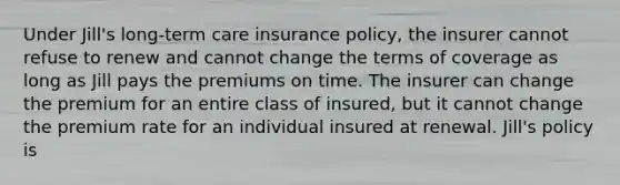 Under Jill's long-term care insurance policy, the insurer cannot refuse to renew and cannot change the terms of coverage as long as Jill pays the premiums on time. The insurer can change the premium for an entire class of insured, but it cannot change the premium rate for an individual insured at renewal. Jill's policy is