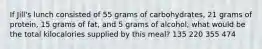 If Jill's lunch consisted of 55 grams of carbohydrates, 21 grams of protein, 15 grams of fat, and 5 grams of alcohol, what would be the total kilocalories supplied by this meal? 135 220 355 474