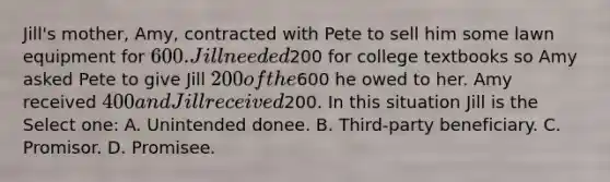 Jill's mother, Amy, contracted with Pete to sell him some lawn equipment for 600. Jill needed200 for college textbooks so Amy asked Pete to give Jill 200 of the600 he owed to her. Amy received 400 and Jill received200. In this situation Jill is the Select one: A. Unintended donee. B. Third-party beneficiary. C. Promisor. D. Promisee.