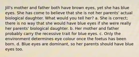 Jill's mother and father both have brown eyes, yet she has blue eyes. She has come to believe that she is not her parents' actual biological daughter. What would you tell her? a. She is correct; there is no way that she would have blue eyes if she were really her parents' biological daughter. b. Her mother and father probably carry the recessive trait for blue eyes. c. Only the environment determines eye colour once the foetus has been born. d. Blue eyes are dominant, so her parents should have blue eyes too.