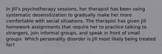 In Jill's psychotherapy sessions, her therapist has been using systematic desensitization to gradually make her more comfortable with social situations. The therapist has given Jill homework assignments that require her to practice talking to strangers, join informal groups, and speak in front of small groups. Which personality disorder is Jill most likely being treated for?