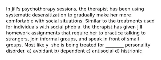 In Jill's psychotherapy sessions, the therapist has been using systematic desensitization to gradually make her more comfortable with social situations. Similar to the treatments used for individuals with social phobia, the therapist has given Jill homework assignments that require her to practice talking to strangers, join informal groups, and speak in front of small groups. Most likely, she is being treated for ________ personality disorder. a) avoidant b) dependent c) antisocial d) histrionic