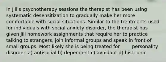 In Jill's psychotherapy sessions the therapist has been using systematic desensitization to gradually make her more comfortable with social situations. Similar to the treatments used for individuals with social anxiety disorder, the therapist has given Jill homework assignments that require her to practice talking to strangers, join informal groups and speak in front of small groups. Most likely she is being treated for ____ personality disorder. a) antisocial b) dependent c) avoidant d) histrionic