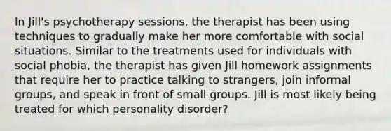 In Jill's psychotherapy sessions, the therapist has been using techniques to gradually make her more comfortable with social situations. Similar to the treatments used for individuals with social phobia, the therapist has given Jill homework assignments that require her to practice talking to strangers, join informal groups, and speak in front of small groups. Jill is most likely being treated for which personality disorder?