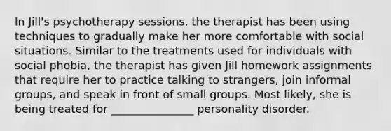 In Jill's psychotherapy sessions, the therapist has been using techniques to gradually make her more comfortable with social situations. Similar to the treatments used for individuals with social phobia, the therapist has given Jill homework assignments that require her to practice talking to strangers, join informal groups, and speak in front of small groups. Most likely, she is being treated for _______________ personality disorder.