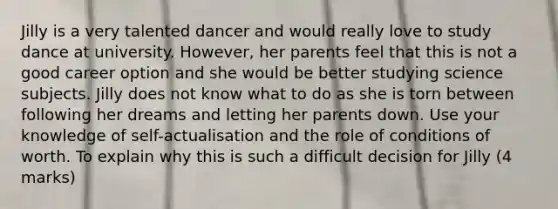 Jilly is a very talented dancer and would really love to study dance at university. However, her parents feel that this is not a good career option and she would be better studying science subjects. Jilly does not know what to do as she is torn between following her dreams and letting her parents down. Use your knowledge of self-actualisation and the role of conditions of worth. To explain why this is such a difficult decision for Jilly (4 marks)