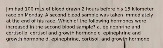 Jim had 100 mLs of blood drawn 2 hours before his 15 kilometer race on Monday. A second blood sample was taken immediately at the end of his race. Which of the following hormones were increased in the second blood sample? a. epinephrine and cortisol b. cortisol and growth hormone c. epinephrine and growth hormone d. epinephrine, cortisol, and growth hormone