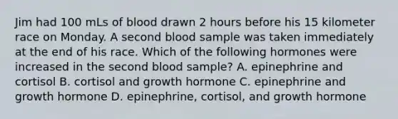 Jim had 100 mLs of blood drawn 2 hours before his 15 kilometer race on Monday. A second blood sample was taken immediately at the end of his race. Which of the following hormones were increased in the second blood sample? A. epinephrine and cortisol B. cortisol and growth hormone C. epinephrine and growth hormone D. epinephrine, cortisol, and growth hormone