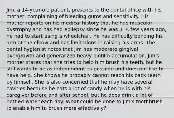 Jim, a 14-year-old patient, presents to the dental office with his mother, complaining of bleeding gums and sensitivity. His mother reports on his medical history that he has muscular dystrophy and has had epilepsy since he was 3. A few years ago, he had to start using a wheelchair. He has difficulty bending his arm at the elbow and has limitations in raising his arms. The dental hygienist notes that Jim has moderate gingival overgrowth and generalized heavy biofilm accumulation. Jim's mother states that she tries to help him brush his teeth, but he still wants to be as independent as possible and does not like to have help. She knows he probably cannot reach his back teeth by himself. She is also concerned that he may have several cavities because he eats a lot of candy when he is with his caregiver before and after school, but he does drink a lot of bottled water each day. What could be done to Jim's toothbrush to enable him to brush more effectively?