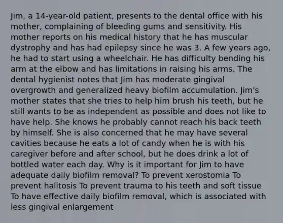 Jim, a 14-year-old patient, presents to the dental office with his mother, complaining of bleeding gums and sensitivity. His mother reports on his medical history that he has muscular dystrophy and has had epilepsy since he was 3. A few years ago, he had to start using a wheelchair. He has difficulty bending his arm at the elbow and has limitations in raising his arms. The dental hygienist notes that Jim has moderate gingival overgrowth and generalized heavy biofilm accumulation. Jim's mother states that she tries to help him brush his teeth, but he still wants to be as independent as possible and does not like to have help. She knows he probably cannot reach his back teeth by himself. She is also concerned that he may have several cavities because he eats a lot of candy when he is with his caregiver before and after school, but he does drink a lot of bottled water each day. Why is it important for Jim to have adequate daily biofilm removal? To prevent xerostomia To prevent halitosis To prevent trauma to his teeth and soft tissue To have effective daily biofilm removal, which is associated with less gingival enlargement