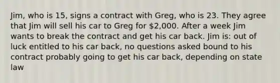 Jim, who is 15, signs a contract with Greg, who is 23. They agree that Jim will sell his car to Greg for 2,000. After a week Jim wants to break the contract and get his car back. Jim is: out of luck entitled to his car back, no questions asked bound to his contract probably going to get his car back, depending on state law