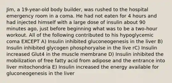 Jim, a 19-year-old body builder, was rushed to the hospital emergency room in a coma. He had not eaten for 4 hours and had injected himself with a large dose of insulin about 90 minutes ago, just before beginning what was to be a two-hour workout. All of the following contributed to his hypoglycemic coma EXCEPT A) Insulin inhibited gluconeogenesis in the liver B) Insulin inhibited glycogen phosphoryalse in the live rC) Insulin increased Glut4 in the muscle membrane D) Insulin inhibited the mobilization of free fatty acid from adipose and the entrance into liver mitochondria E) Insulin increased the energy available for gluconeogenesis in the liver