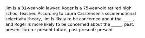 Jim is a 31-year-old lawyer. Roger is a 75-year-old retired high school teacher. According to Laura Carstensen's socioemotional selectivity theory, Jim is likely to be concerned about the _____, and Roger is more likely to be concerned about the _____. past; present future; present future; past present; present