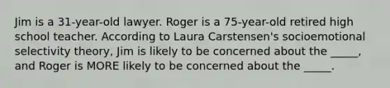 Jim is a 31-year-old lawyer. Roger is a 75-year-old retired high school teacher. According to Laura Carstensen's socioemotional selectivity theory, Jim is likely to be concerned about the _____, and Roger is MORE likely to be concerned about the _____.