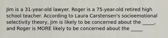 Jim is a 31-year-old lawyer. Roger is a 75-year-old retired high school teacher. According to Laura Carstensen's socioemotional selectivity theory, Jim is likely to be concerned about the _____, and Roger is MORE likely to be concerned about the _____