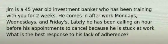 Jim is a 45 year old investment banker who has been training with you for 2 weeks. He comes in after work Mondays, Wednesdays, and Friday's. Lately he has been calling an hour before his appointments to cancel because he is stuck at work. What is the best response to his lack of adherence?