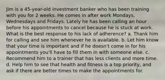 Jim is a 45-year-old investment banker who has been training with you for 2 weeks. He comes in after work Mondays, Wednesdays and Fridays. Lately he has been calling an hour before his appointments to cancel because he is stuck at work. What is the best response to his lack of adherence? a. Thank him for calling and see him whenever he is available. b. Let him know that your time is important and if he doesn't come in for his appointments you'll have to fill them in with someone else. c. Recommend him to a trainer that has less clients and more time. d. Help him to see that health and fitness is a top priority, and ask if there are better times to make the appointments for.