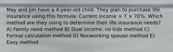 May and Jim have a 4-year-old child. They plan to purchase life insurance using this formula: Current income × 7 × 70%. Which method are they using to determine their life insurance needs? A) Family need method B) Dual income, no kids method C) Formal calculation method D) Nonworking spouse method E) Easy method