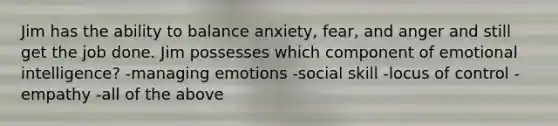 Jim has the ability to balance anxiety, fear, and anger and still get the job done. Jim possesses which component of emotional intelligence? -managing emotions -social skill -locus of control -empathy -all of the above