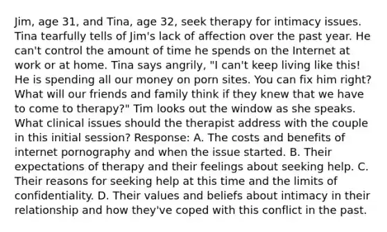 Jim, age 31, and Tina, age 32, seek therapy for intimacy issues. Tina tearfully tells of Jim's lack of affection over the past year. He can't control the amount of time he spends on the Internet at work or at home. Tina says angrily, "I can't keep living like this! He is spending all our money on porn sites. You can fix him right? What will our friends and family think if they knew that we have to come to therapy?" Tim looks out the window as she speaks. What clinical issues should the therapist address with the couple in this initial session? Response: A. The costs and benefits of internet pornography and when the issue started. B. Their expectations of therapy and their feelings about seeking help. C. Their reasons for seeking help at this time and the limits of confidentiality. D. Their values and beliefs about intimacy in their relationship and how they've coped with this conflict in the past.