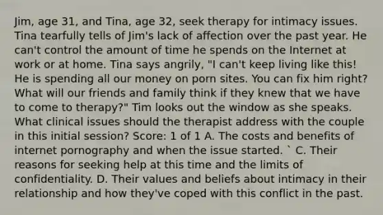 Jim, age 31, and Tina, age 32, seek therapy for intimacy issues. Tina tearfully tells of Jim's lack of affection over the past year. He can't control the amount of time he spends on the Internet at work or at home. Tina says angrily, "I can't keep living like this! He is spending all our money on porn sites. You can fix him right? What will our friends and family think if they knew that we have to come to therapy?" Tim looks out the window as she speaks. What clinical issues should the therapist address with the couple in this initial session? Score: 1 of 1 A. The costs and benefits of internet pornography and when the issue started. ` C. Their reasons for seeking help at this time and the limits of confidentiality. D. Their values and beliefs about intimacy in their relationship and how they've coped with this conflict in the past.