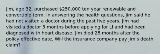 Jim, age 32, purchased 250,000 ten year renewable and convertible term. In answering the health questions, Jim said he had not visited a doctor during the past five years. Jim had visited a doctor 3 months before applying for LI and had been diagnosed with heart disease. Jim died 28 months after the policy effective date. Will the insurance company pay Jim's death claim?