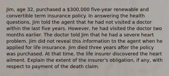 Jim, age 32, purchased a 300,000 five-year renewable and convertible term insurance policy. In answering the health questions, Jim told the agent that he had not visited a doctor within the last five years. However, he had visited the doctor two months earlier. The doctor told Jim that he had a severe heart problem. Jim did not reveal this information to the agent when he applied for life insurance. Jim died three years after the policy was purchased. At that time, the life insurer discovered the heart ailment. Explain the extent of the insurer's obligation, if any, with respect to payment of the death claim.