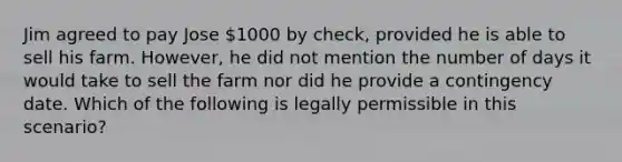 Jim agreed to pay Jose 1000 by check, provided he is able to sell his farm. However, he did not mention the number of days it would take to sell the farm nor did he provide a contingency date. Which of the following is legally permissible in this scenario?