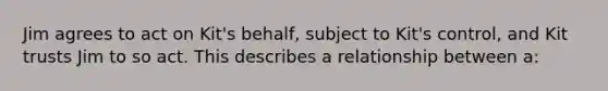 Jim agrees to act on Kit's behalf, subject to Kit's control, and Kit trusts Jim to so act. This describes a relationship between a: