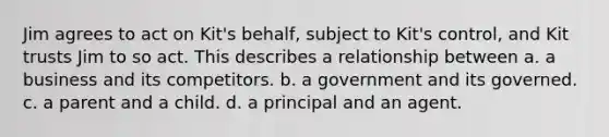 Jim agrees to act on Kit's behalf, subject to Kit's control, and Kit trusts Jim to so act. This describes a relationship between a. a business and its competitors. b. a government and its governed. c. a parent and a child. d. a principal and an agent.