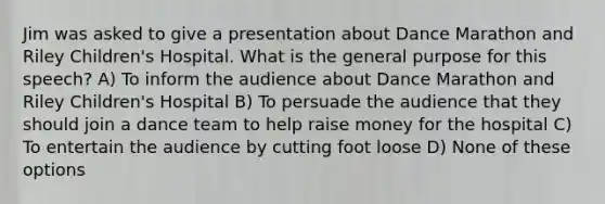 Jim was asked to give a presentation about Dance Marathon and Riley Children's Hospital. What is the general purpose for this speech? A) To inform the audience about Dance Marathon and Riley Children's Hospital B) To persuade the audience that they should join a dance team to help raise money for the hospital C) To entertain the audience by cutting foot loose D) None of these options