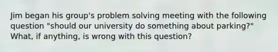 Jim began his group's problem solving meeting with the following question "should our university do something about parking?" What, if anything, is wrong with this question?